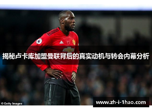 揭秘卢卡库加盟曼联背后的真实动机与转会内幕分析 揭秘卢卡库加盟曼联背后的真实动机与转会内幕分析