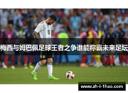 梅西与姆巴佩足球王者之争谁能称霸未来足坛 梅西与姆巴佩足球王者之争谁能称霸未来足坛