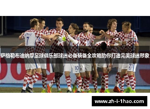 萨格勒布迪纳摩足球俱乐部球迷必备装备全攻略助你打造完美球迷形象 萨格勒布迪纳摩足球俱乐部球迷必备装备全攻略助你打造完美球迷形象