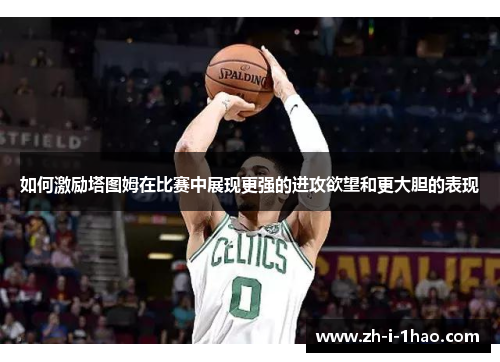 如何激励塔图姆在比赛中展现更强的进攻欲望和更大胆的表现 如何激励塔图姆在比赛中展现更强的进攻欲望和更大胆的表现