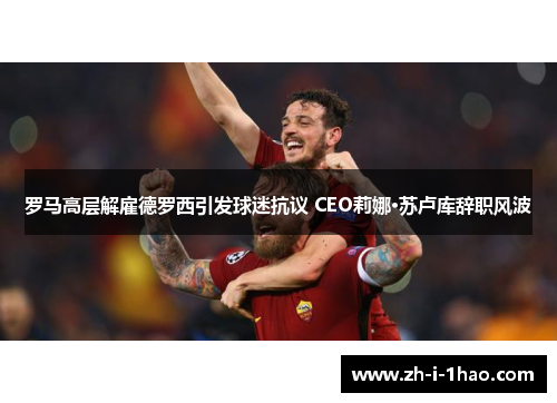 罗马高层解雇德罗西引发球迷抗议 CEO莉娜·苏卢库辞职风波 罗马高层解雇德罗西引发球迷抗议 CEO莉娜·苏卢库辞职风波